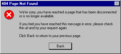 404 Page Not Found We're sorry; you have reached a page that has been disconnected or is no longer availabe. If you feel you have raeched this message in error, please check the url and try your request again. Click Back to return to your previous page.